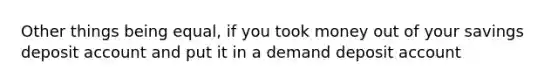 Other things being equal, if you took money out of your savings deposit account and put it in a demand deposit account