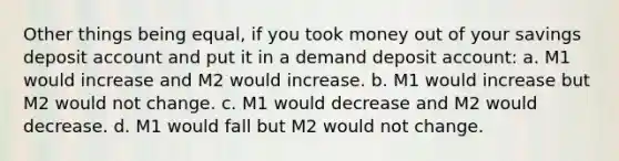 Other things being equal, if you took money out of your savings deposit account and put it in a demand deposit account: a. M1 would increase and M2 would increase. b. M1 would increase but M2 would not change. c. M1 would decrease and M2 would decrease. d. M1 would fall but M2 would not change.