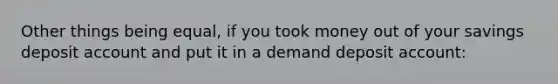 Other things being equal, if you took money out of your savings deposit account and put it in a demand deposit account: