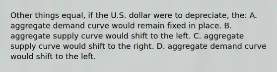 Other things equal, if the U.S. dollar were to depreciate, the: A. aggregate demand curve would remain fixed in place. B. aggregate supply curve would shift to the left. C. aggregate supply curve would shift to the right. D. aggregate demand curve would shift to the left.