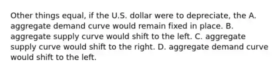 Other things equal, if the U.S. dollar were to depreciate, the A. aggregate demand curve would remain fixed in place. B. aggregate supply curve would shift to the left. C. aggregate supply curve would shift to the right. D. aggregate demand curve would shift to the left.