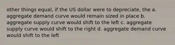 other things equal, if the US dollar were to depreciate, the a. aggregate demand curve would remain sized in place b. aggregate supply curve would shift to the left c. aggregate supply curve would shift to the right d. aggregate demand curve would shift to the left