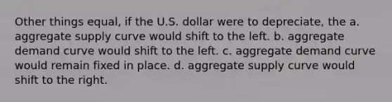 Other things equal, if the U.S. dollar were to depreciate, the a. aggregate supply curve would shift to the left. b. aggregate demand curve would shift to the left. c. aggregate demand curve would remain fixed in place. d. aggregate supply curve would shift to the right.