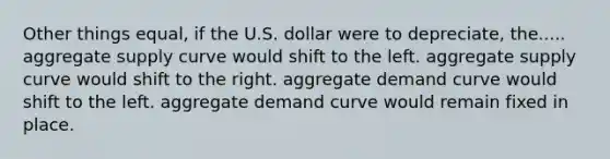 Other things equal, if the U.S. dollar were to depreciate, the..... aggregate supply curve would shift to the left. aggregate supply curve would shift to the right. aggregate demand curve would shift to the left. aggregate demand curve would remain fixed in place.