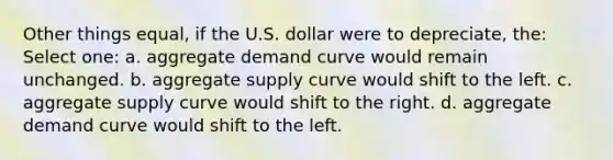 Other things equal, if the U.S. dollar were to depreciate, the: Select one: a. aggregate demand curve would remain unchanged. b. aggregate supply curve would shift to the left. c. aggregate supply curve would shift to the right. d. aggregate demand curve would shift to the left.