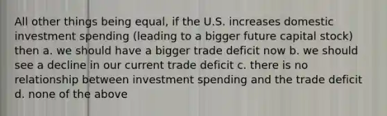 All other things being equal, if the U.S. increases domestic investment spending (leading to a bigger future capital stock) then a. we should have a bigger trade deficit now b. we should see a decline in our current trade deficit c. there is no relationship between investment spending and the trade deficit d. none of the above