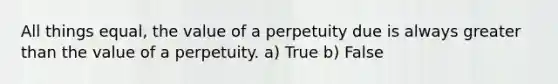 All things equal, the value of a perpetuity due is always greater than the value of a perpetuity. a) True b) False