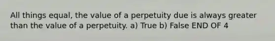 All things equal, the value of a perpetuity due is always greater than the value of a perpetuity. a) True b) False END OF 4