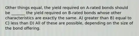 Other things equal, the yield required on A-rated bonds should be _______ the yield required on B-rated bonds whose other characteristics are exactly the same. A) greater than B) equal to C) less than D) All of these are possible, depending on the size of the bond offering.