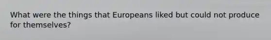 What were the things that Europeans liked but could not produce for themselves?