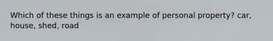 Which of these things is an example of personal property? car, house, shed, road