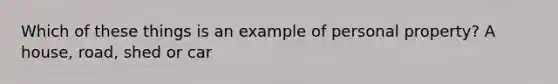 Which of these things is an example of personal property? A house, road, shed or car