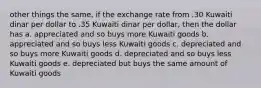 other things the same, if the exchange rate from .30 Kuwaiti dinar per dollar to .35 Kuwaiti dinar per dollar, then the dollar has a. appreciated and so buys more Kuwaiti goods b. appreciated and so buys less Kuwaiti goods c. depreciated and so buys more Kuwaiti goods d. depreciated and so buys less Kuwaiti goods e. depreciated but buys the same amount of Kuwaiti goods