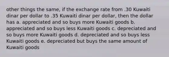 other things the same, if the exchange rate from .30 Kuwaiti dinar per dollar to .35 Kuwaiti dinar per dollar, then the dollar has a. appreciated and so buys more Kuwaiti goods b. appreciated and so buys less Kuwaiti goods c. depreciated and so buys more Kuwaiti goods d. depreciated and so buys less Kuwaiti goods e. depreciated but buys the same amount of Kuwaiti goods