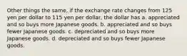 Other things the same, if the exchange rate changes from 125 yen per dollar to 115 yen per dollar, the dollar has a. appreciated and so buys more Japanese goods. b. appreciated and so buys fewer Japanese goods. c. depreciated and so buys more Japanese goods. d. depreciated and so buys fewer Japanese goods.