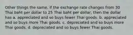 Other things the same, if the exchange rate changes from 30 Thai baht per dollar to 25 Thai baht per dollar, then the dollar has a. appreciated and so buys fewer Thai goods. b. appreciated and so buys more Thai goods. c. depreciated and so buys more Thai goods. d. depreciated and so buys fewer Thai goods.