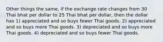 Other things the same, if the exchange rate changes from 30 Thai bhat per dollar to 25 Thai bhat per dollar, then the dollar has 1) appreciated and so buys fewer Thai goods. 2) appreciated and so buys more Thai goods. 3) depreciated and so buys more Thai goods. 4) depreciated and so buys fewer Thai goods.