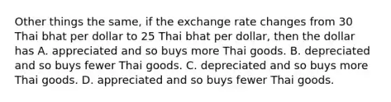 Other things the same, if the exchange rate changes from 30 Thai bhat per dollar to 25 Thai bhat per dollar, then the dollar has A. appreciated and so buys more Thai goods. B. depreciated and so buys fewer Thai goods. C. depreciated and so buys more Thai goods. D. appreciated and so buys fewer Thai goods.