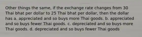 Other things the same, if the exchange rate changes from 30 Thai bhat per dollar to 25 Thai bhat per dollar, then the dollar has a. appreciated and so buys more Thai goods. b. appreciated and so buys fewer Thai goods. c. depreciated and so buys more Thai goods. d. depreciated and so buys fewer Thai goods