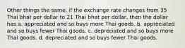 Other things the same, if the exchange rate changes from 35 Thai bhat per dollar to 21 Thai bhat per dollar, then the dollar has a. appreciated and so buys more Thai goods. b. appreciated and so buys fewer Thai goods. c. depreciated and so buys more Thai goods. d. depreciated and so buys fewer Thai goods.