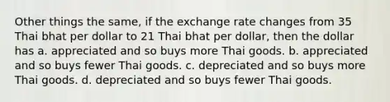 Other things the same, if the exchange rate changes from 35 Thai bhat per dollar to 21 Thai bhat per dollar, then the dollar has a. appreciated and so buys more Thai goods. b. appreciated and so buys fewer Thai goods. c. depreciated and so buys more Thai goods. d. depreciated and so buys fewer Thai goods.