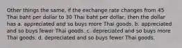 Other things the same, if the exchange rate changes from 45 Thai baht per dollar to 30 Thai baht per dollar, then the dollar has a. appreciated and so buys more Thai goods. b. appreciated and so buys fewer Thai goods. c. depreciated and so buys more Thai goods. d. depreciated and so buys fewer Thai goods.