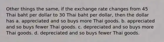 Other things the same, if the exchange rate changes from 45 Thai baht per dollar to 30 Thai baht per dollar, then the dollar has a. appreciated and so buys more Thai goods. b. appreciated and so buys fewer Thai goods. c. depreciated and so buys more Thai goods. d. depreciated and so buys fewer Thai goods.