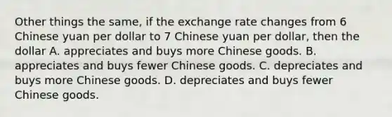 Other things the same, if the exchange rate changes from 6 Chinese yuan per dollar to 7 Chinese yuan per dollar, then the dollar A. appreciates and buys more Chinese goods. B. appreciates and buys fewer Chinese goods. C. depreciates and buys more Chinese goods. D. depreciates and buys fewer Chinese goods.