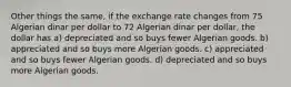 Other things the same, if the exchange rate changes from 75 Algerian dinar per dollar to 72 Algerian dinar per dollar, the dollar has a) depreciated and so buys fewer Algerian goods. b) appreciated and so buys more Algerian goods. c) appreciated and so buys fewer Algerian goods. d) depreciated and so buys more Algerian goods.