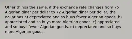 Other things the same, if the exchange rate changes from 75 Algerian dinar per dollar to 72 Algerian dinar per dollar, the dollar has a) depreciated and so buys fewer Algerian goods. b) appreciated and so buys more Algerian goods. c) appreciated and so buys fewer Algerian goods. d) depreciated and so buys more Algerian goods.