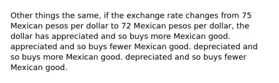 Other things the same, if the exchange rate changes from 75 Mexican pesos per dollar to 72 Mexican pesos per dollar, the dollar has appreciated and so buys more Mexican good. appreciated and so buys fewer Mexican good. depreciated and so buys more Mexican good. depreciated and so buys fewer Mexican good.