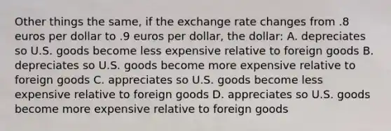 Other things the same, if the exchange rate changes from .8 euros per dollar to .9 euros per dollar, the dollar: A. depreciates so U.S. goods become less expensive relative to foreign goods B. depreciates so U.S. goods become more expensive relative to foreign goods C. appreciates so U.S. goods become less expensive relative to foreign goods D. appreciates so U.S. goods become more expensive relative to foreign goods