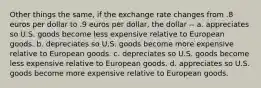 Other things the same, if the exchange rate changes from .8 euros per dollar to .9 euros per dollar, the dollar -- a. appreciates so U.S. goods become less expensive relative to European goods. b. depreciates so U.S. goods become more expensive relative to European goods. c. depreciates so U.S. goods become less expensive relative to European goods. d. appreciates so U.S. goods become more expensive relative to European goods.