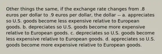 Other things the same, if the exchange rate changes from .8 euros per dollar to .9 euros per dollar, the dollar -- a. appreciates so U.S. goods become less expensive relative to European goods. b. depreciates so U.S. goods become more expensive relative to European goods. c. depreciates so U.S. goods become less expensive relative to European goods. d. appreciates so U.S. goods become more expensive relative to European goods.