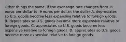 Other things the same, if the exchange rate changes from .8 euros per dollar to .9 euros per dollar, the dollar A. depreciates so U.S. goods become less expensive relative to foreign goods. B. depreciates so U.S. goods become more expensive relative to foreign goods. C. appreciates so U.S. goods become less expensive relative to foreign goods. D. appreciates so U.S. goods become more expensive relative to foreign goods.