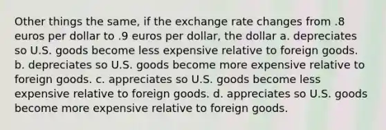 Other things the same, if the exchange rate changes from .8 euros per dollar to .9 euros per dollar, the dollar a. depreciates so U.S. goods become less expensive relative to foreign goods. b. depreciates so U.S. goods become more expensive relative to foreign goods. c. appreciates so U.S. goods become less expensive relative to foreign goods. d. appreciates so U.S. goods become more expensive relative to foreign goods.