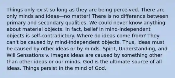 Things only exist so long as they are being perceived. There are only minds and ideas—no matter! There is no difference between primary and secondary qualities. We could never know anything about material objects. In fact, belief in mind-independent objects is self-contradictory. Where do ideas come from? They can't be caused by mind-independent objects. Thus, ideas must be caused by other ideas or by minds. Spirit, Understanding, and Will Sensations v. Images Ideas are caused by something other than other ideas or our minds. God is the ultimate source of all ideas. Things persist in the mind of God.