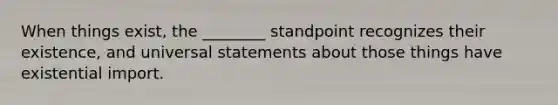 When things exist, the ________ standpoint recognizes their existence, and universal statements about those things have existential import.