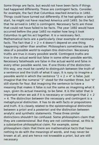 Some things are facts, but would not have been facts if things had happened differently. These are contingent facts. Consider, for example, the fact that Columbus reached America in 1492. Things could have turned out differently. If he had gotten a later start, he might not have reached America until 1493. So the fact that he arrived in 1492 is contingent. Necessary facts are those that could not have failed to be facts. The year 1492 would have occurred before the year 1493 no matter how long it took Columbus to get his act together. It is a necessary fact. Mathematical facts are a particularly clear example of necessary facts. The fact that 2 + 2 = 4 doesn't depend on one thing happening rather than another. Philosophers sometimes use the idea of a possible world to explain this distinction. Necessary truths are true in every possible world. Contingent truths are true in the actual world but false in some other possible worlds. Necessary falsehoods are false in the actual world and false in every other possible world, too. If one thinks of the distinction this way, one must be careful to distinguish between the truth of a sentence and the truth of what it says. It is easy to imagine a possible world in which the sentence "2 + 2 = 4" is false. Just imagine that the numeral "2" stood for the number three, but "4" still stands for four. But imagining the sentence to have a meaning that makes it false is not the same as imagining what it says, given its actual meaning, to be false. It is the latter that is important when we ask if it is necessary or contingent that 2 + 2 = 4. The distinction between the necessary and contingent is a metaphysical distinction. It has to do with facts or propositions and truth. It is closely related to the epistemological distinction between a priori and a posteriori and the distinction between analytic and synthetic statements. These three similar distinctions shouldn't be confused. Some philosophers claim that they are coextensional. But they are not cointensional, so this is a substantive philosophical claim. For example, some philosophers claim that there are mathematical facts that have nothing to do with the meanings of words, and may never be known at all, and are hence not knowable a priori, but are still necessary