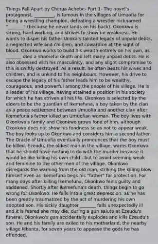 Things Fall Apart by Chinua Achebe- Part 1- The novel's protagonist, _________, is famous in the villages of Umuofia for being a wrestling champion, defeating a wrestler nicknamed "_______" (because he never lands on his back). Okonkwo is strong, hard-working, and strives to show no weakness. He wants to dispel his father Unoka's tainted legacy of unpaid debts, a neglected wife and children, and cowardice at the sight of blood. Okonkwo works to build his wealth entirely on his own, as _______ died a shameful death and left many unpaid debts. He is also obsessed with his masculinity, and any slight compromise to this is swiftly destroyed. As a result, he often beats his wives and children, and is unkind to his neighbours. However, his drive to escape the legacy of his father leads him to be wealthy, courageous, and powerful among the people of his village. He is a leader of his village, having attained a position in his society for which he has striven all his life. Okonkwo is selected by the elders to be the guardian of Ikemefuna, a boy taken by the clan as a peace settlement between Umuofia and another clan after Ikemefuna's father killed an Umuofian woman. The boy lives with Okonkwo's family and Okonkwo grows fond of him, although Okonkwo does not show his fondness so as not to appear weak. The boy looks up to Okonkwo and considers him a second father. The Oracle of Umuofia eventually pronounces that the boy must be killed. Ezeudu, the oldest man in the village, warns Okonkwo that he should have nothing to do with the murder because it would be like killing his own child - but to avoid seeming weak and feminine to the other men of the village, Okonkwo disregards the warning from the old man, striking the killing blow himself even as Ikemefuna begs his "father" for protection. For many days after killing Ikemefuna, Okonkwo feels guilty and saddened. Shortly after Ikemefuna's death, things begin to go wrong for Okonkwo. He falls into a great depression, as he has been greatly traumatized by the act of murdering his own adopted son. His sickly daughter _______ falls unexpectedly ill and it is feared she may die; during a gun salute at Ezeudu's funeral, Okonkwo's gun accidentally explodes and kills Ezeudu's son. He and his family are exiled to his motherland, the nearby village Mbanta, for seven years to appease the gods he has offended.