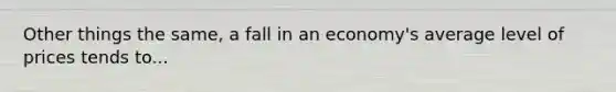 Other things the same, a fall in an economy's average level of prices tends to...