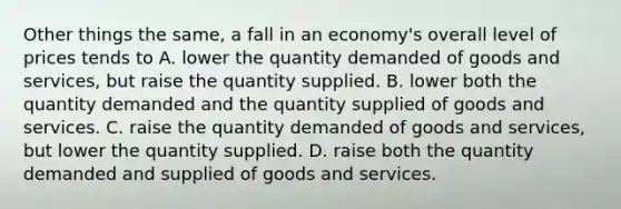 Other things the same, a fall in an economy's overall level of prices tends to A. lower the quantity demanded of goods and services, but raise the quantity supplied. B. lower both the quantity demanded and the quantity supplied of goods and services. C. raise the quantity demanded of goods and services, but lower the quantity supplied. D. raise both the quantity demanded and supplied of goods and services.