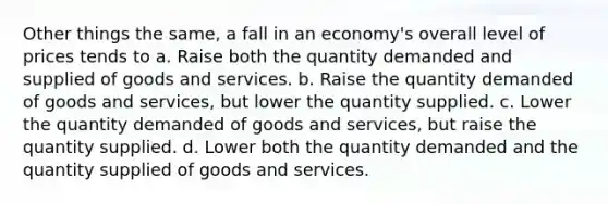 Other things the same, a fall in an economy's overall level of prices tends to a. Raise both the quantity demanded and supplied of goods and services. b. Raise the quantity demanded of goods and services, but lower the quantity supplied. c. Lower the quantity demanded of goods and services, but raise the quantity supplied. d. Lower both the quantity demanded and the quantity supplied of goods and services.