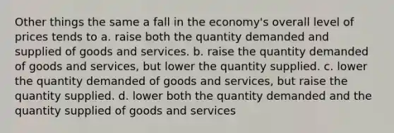 Other things the same a fall in the economy's overall level of prices tends to a. raise both the quantity demanded and supplied of goods and services. b. raise the quantity demanded of goods and services, but lower the quantity supplied. c. lower the quantity demanded of goods and services, but raise the quantity supplied. d. lower both the quantity demanded and the quantity supplied of goods and services