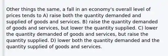 Other things the same, a fall in an economy's overall level of prices tends to A) raise both the quantity demanded and supplied of goods and services. B) raise the quantity demanded of goods and services, but lower the quantity supplied. C) lower the quantity demanded of goods and services, but raise the quantity supplied. D) lower both the quantity demanded and the quantity supplied of goods and services.