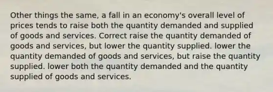 Other things the same, a fall in an economy's overall level of prices tends to raise both the quantity demanded and supplied of goods and services. Correct raise the quantity demanded of goods and services, but lower the quantity supplied. lower the quantity demanded of goods and services, but raise the quantity supplied. lower both the quantity demanded and the quantity supplied of goods and services.