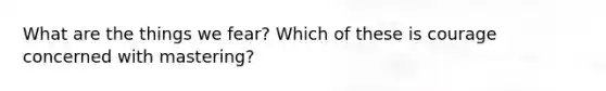 What are the things we fear? Which of these is courage concerned with mastering?
