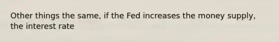 Other things the same, if the Fed increases the money supply, the interest rate