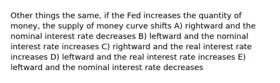 Other things the same, if the Fed increases the quantity of money, the supply of money curve shifts A) rightward and the nominal interest rate decreases B) leftward and the nominal interest rate increases C) rightward and the real interest rate increases D) leftward and the real interest rate increases E) leftward and the nominal interest rate decreases