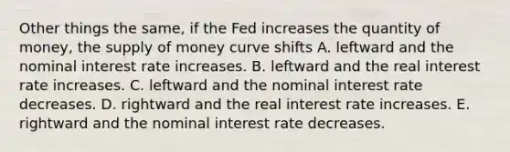 Other things the same, if the Fed increases the quantity of money, the supply of money curve shifts A. leftward and the nominal interest rate increases. B. leftward and the real interest rate increases. C. leftward and the nominal interest rate decreases. D. rightward and the real interest rate increases. E. rightward and the nominal interest rate decreases.